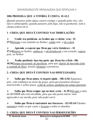 SERMONÁRIO DE MENSAGENS QUE EDIFICAM II
Pr. Geziel de Jesus. Bacharel em teologia pela FATEGO. ANO 2012
487
208) PROSSIGA QUE A VITÓRIA É CERTA. IS 43.2
Quando passares pelas águas estarei contigo, e quando pelos rios, eles
não te submergirão; quando passares pelo fogo, não te queimarás, nem a
chama arderá em ti.
1 - CREIA QUE DEUS É CONTIGO NAS TRIBULAÇÕES
 Confie teu problema ao Senhor que a vitória vem – Sl
37.5Entrega o teu caminho ao Senhor; confia nele, e ele o fará.
 Aprenda a esperar que Deus que vai te fortalecer - Sl
27.14Espera no Senhor, anima-te, e ele fortalecerá o teu coração; espera,
pois, no Senhor.
 Tenha paciência faça tua parte que Deus faz a Dele - Hb
10.36Porque necessitais de paciência, para que, depois de haverdes feito
a vontade de Deus, possais alcançar a promessa.
2 - CREIA QUE DEUS É CONTIGO NAS DIFICULDADES.
 Saiba que Deus nunca te negará ajuda - Hb 4.16Cheguemos,
pois, com confiança ao trono da graça, para que possamos alcançar
misericórdia e achar graça, a fim de sermos ajudados em tempo oportuno.
 Saiba que Deus sempre age na hora certa – Is 59.1Eis que a mão
do SENHOR não está encolhida, para que não possa salvar; nem
agravado o seu ouvido, para não poder ouvir.
 Saiba que Deus te sustentará nos fracassos – Sl 145.14O Senhor
sustenta a todos os que caem, e levanta a todos os abatidos.
3 - CREIA QUE DEUS É CONTIGO NAS PERSEGUIÇÕES
 