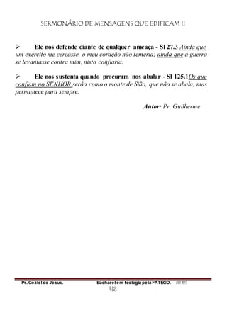 SERMONÁRIO DE MENSAGENS QUE EDIFICAM II
Pr. Geziel de Jesus. Bacharel em teologia pela FATEGO. ANO 2012
488
 Ele nos defende diante de qualquer ameaça - Sl 27.3 Ainda que
um exército me cercasse, o meu coração não temeria; ainda que a guerra
se levantasse contra mim, nisto confiaria.
 Ele nos sustenta quando procuram nos abalar - Sl 125.1Os que
confiam no SENHOR serão como o monte de Sião, que não se abala, mas
permanece para sempre.
Autor: Pr. Guilherme
 