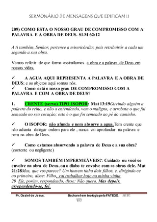 SERMONÁRIO DE MENSAGENS QUE EDIFICAM II
Pr. Geziel de Jesus. Bacharel em teologia pela FATEGO. ANO 2012
489
209) COMO ESTA O NOSSO GRAU DE COMPROMISSO COM A
PALAVRA E A OBRA DE DEUS. SLM 62:12
A ti também, Senhor, pertence a misericórdia; pois retribuirás a cada um
segundo a sua obra.
Vamos refletir de que forma assimilamos a obra e a palavra de Deus em
nossas vidas.
 A AGUA AQUI REPRESENTA A PALAVRA E A OBRA DE
DEUS; e os objetos aqui somos nós.
 Como está o nosso grau DE COMPROMISSO COM A
PALAVRA E COM A OBRA DE DEUS?
1. CRENTE (servo) TIPO ISOPOR: Mat 13:19Ouvindo alguém a
palavra do reino, e não a entendendo, vem o maligno, e arrebata o que foi
semeado no seu coração; este é o que foi semeado ao pé do caminho.
 O ISOPOR: não afunda e nem absorve a agua.Tem crente que
não adianta delegar ordem para ele , nunca vai aprofundar na palavra e
nem na obra de Deus.
 Como estamos absorvendo a palavra de Deus e a sua obra?
(contente ou negligente)
 SOMOS TAMBÉM IMPERMEÁVEIS?: Cuidado ou você se
envolve na obra de Deus, ou o diabo te envolve com as obras dele. Mat
21:28Mas, que vos parece? Um homem tinha dois filhos, e, dirigindo-se
ao primeiro, disse: Filho, vai trabalhar hoje na minha vinha.
29 Ele, porém, respondendo, disse: Não quero. Mas depois,
arrependendo-se, foi.
 