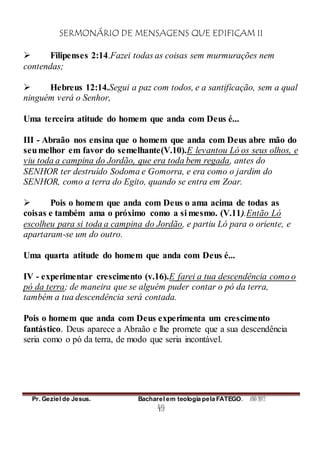 SERMONÁRIO DE MENSAGENS QUE EDIFICAM II
Pr. Geziel de Jesus. Bacharel em teologia pela FATEGO. ANO 2012
49
 Filipenses 2:14.Fazei todas as coisas sem murmurações nem
contendas;
 Hebreus 12:14.Segui a paz com todos, e a santificação, sem a qual
ninguém verá o Senhor,
Uma terceira atitude do homem que anda com Deus é...
III - Abraão nos ensina que o homem que anda com Deus abre mão do
seumelhor em favor do semelhante(V.10).E levantou Ló os seus olhos, e
viu toda a campina do Jordão, que era toda bem regada, antes do
SENHOR ter destruído Sodoma e Gomorra, e era como o jardim do
SENHOR, como a terra do Egito, quando se entra em Zoar.
 Pois o homem que anda com Deus o ama acima de todas as
coisas e também ama o próximo como a si mesmo. (V.11).Então Ló
escolheu para si toda a campina do Jordão, e partiu Ló para o oriente, e
apartaram-se um do outro.
Uma quarta atitude do homem que anda com Deus é...
IV - experimentar crescimento (v.16).E farei a tua descendência como o
pó da terra; de maneira que se alguém puder contar o pó da terra,
também a tua descendência será contada.
Pois o homem que anda com Deus experimenta um crescimento
fantástico. Deus aparece a Abraão e lhe promete que a sua descendência
seria como o pó da terra, de modo que seria incontável.
 