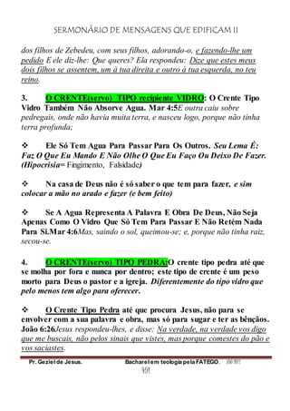 SERMONÁRIO DE MENSAGENS QUE EDIFICAM II
Pr. Geziel de Jesus. Bacharel em teologia pela FATEGO. ANO 2012
491
dos filhos de Zebedeu, com seus filhos, adorando-o, e fazendo-lhe um
pedido E ele diz-lhe: Que queres? Ela respondeu: Dize que estes meus
dois filhos se assentem, um à tua direita e outro à tua esquerda, no teu
reino.
3. O CRENTE(servo) TIPO recipiente VIDRO: O Crente Tipo
Vidro Também Não Absorve Agua. Mar 4:5E outra caiu sobre
pedregais, onde não havia muita terra, e nasceu logo, porque não tinha
terra profunda;
 Ele Só Tem Agua Para Passar Para Os Outros. Seu Lema É:
Faz O Que Eu Mando E Não Olhe O Que Eu Faço Ou Deixo De Fazer.
(Hipocrisia= Fingimento, Falsidade)
 Na casa de Deus não é só saber o que tem para fazer, e sim
colocar a mão no arado e fazer (e bem feito)
 Se A Agua Representa A Palavra E Obra De Deus, Não Seja
Apenas Como O Vidro Que Só Tem Para Passar E Não Retém Nada
Para Si.Mar 4:6Mas, saindo o sol, queimou-se; e, porque não tinha raiz,
secou-se.
4. O CRENTE(servo) TIPO PEDRA:O crente tipo pedra até que
se molha por fora e nunca por dentro; este tipo de crente é um peso
morto para Deus o pastor e a igreja. Diferentemente do tipo vidro que
pelo menos tem algo para oferecer.
 O Crente Tipo Pedra até que procura Jesus, não para se
envolver com a sua palavra e obra, mas só para sugar e ter as bênçãos.
João 6:26Jesus respondeu-lhes, e disse: Na verdade, na verdade vos digo
que me buscais, não pelos sinais que vistes, mas porque comestes do pão e
vos saciastes.
 