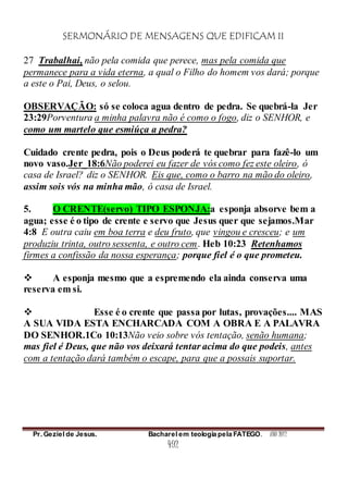 SERMONÁRIO DE MENSAGENS QUE EDIFICAM II
Pr. Geziel de Jesus. Bacharel em teologia pela FATEGO. ANO 2012
492
27 Trabalhai, não pela comida que perece, mas pela comida que
permanece para a vida eterna, a qual o Filho do homem vos dará; porque
a este o Pai, Deus, o selou.
OBSERVAÇÃO: só se coloca agua dentro de pedra. Se quebrá-la Jer
23:29Porventura a minha palavra não é como o fogo, diz o SENHOR, e
como um martelo que esmiúça a pedra?
Cuidado crente pedra, pois o Deus poderá te quebrar para fazê-lo um
novo vaso.Jer_18:6Não poderei eu fazer de vós como fez este oleiro, ó
casa de Israel? diz o SENHOR. Eis que, como o barro na mão do oleiro,
assim sois vós na minha mão, ó casa de Israel.
5. O CRENTE(servo) TIPO ESPONJA:a esponja absorve bem a
agua; esse é o tipo de crente e servo que Jesus quer que sejamos.Mar
4:8 E outra caiu em boa terra e deu fruto, que vingou e cresceu; e um
produziu trinta, outro sessenta, e outro cem. Heb 10:23 Retenhamos
firmes a confissão da nossa esperança; porque fiel é o que prometeu.
 A esponja mesmo que a espremendo ela ainda conserva uma
reserva em si.
 Esse é o crente que passa por lutas, provações.... MAS
A SUA VIDA ESTA ENCHARCADA COM A OBRA E A PALAVRA
DO SENHOR.1Co 10:13Não veio sobre vós tentação, senão humana;
mas fiel é Deus, que não vos deixará tentar acima do que podeis, antes
com a tentação dará também o escape, para que a possais suportar.
 
