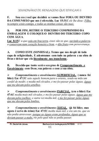 SERMONÁRIO DE MENSAGENS QUE EDIFICAM II
Pr. Geziel de Jesus. Bacharel em teologia pela FATEGO. ANO 2012
495
F. Sou eu e você que decidirá se vamos ficar FORA OU DENTRO
DA COMUNHÃO que nos é oferecida. Luc 15:31E ele lhe disse: Filho,
tu sempre estás comigo, e todas as minhas coisas são tuas;
3. POR FIM, RETIRE O TERCEIRO COMPRIMIDO DA
EMBALAGEM E COLOQUE-O DENTRO DO TERCEIRO COPO
COM ÁGUA.
Luc_8:15E a que caiu em boa terra, esses são os que, ouvindo a palavra,
a conservam num coração honesto e bom, e dão fruto com perseverança.
A. COMO ESTE (SONRISAL). Temos que nos despir de toda
capa de religiosidade, E adentramos com tudo na palavra e na obra de
Deus e deixar que ela literalmente nos transforme.
B. Descida que tanto será o seu grau de Comprometimento e
Envolvimento com Deus, sua palavra e com a sua obra.
 Comprometimento e envolvimento: SUPERFICIAL. ( nunca foi
líder) Eze 47:3E saiu aquele homem para o oriente, tendo na mão um
cordel de medir; e mediu mil côvados, e me fez passar pelas águas, águas
que me davam pelos artelhos.
 Comprometimento e envolvimento: PARCIAL. (era o líder) Eze
47:4E mediu mais mil côvados, e me fez passar pelas águas, águas que me
davam pelos joelhos; e outra vez mediu mil, e me fez passar pelas águas
que me davam pelos lombos.
 Comprometimento e envolvimento: TOTAL. (já foi líder, mas
agora é servo do reino) Eze 47:5E mediu mais mil, e era um rio, que eu
não podia atravessar, porque as águas eram profundas, águas que se
deviam passar a nado, rio pelo qual não se podia passar.
 