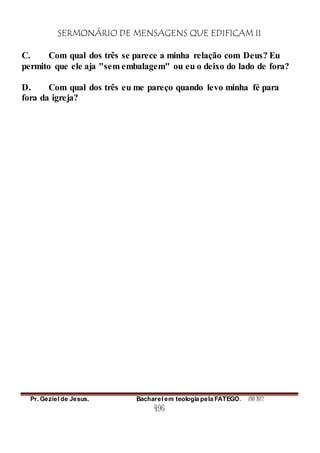 SERMONÁRIO DE MENSAGENS QUE EDIFICAM II
Pr. Geziel de Jesus. Bacharel em teologia pela FATEGO. ANO 2012
496
C. Com qual dos três se parece a minha relação com Deus? Eu
permito que ele aja "sem embalagem" ou eu o deixo do lado de fora?
D. Com qual dos três eu me pareço quando levo minha fé para
fora da igreja?
 