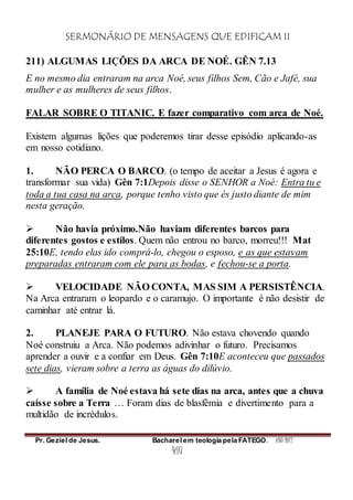 SERMONÁRIO DE MENSAGENS QUE EDIFICAM II
Pr. Geziel de Jesus. Bacharel em teologia pela FATEGO. ANO 2012
497
211) ALGUMAS LIÇÕES DA ARCA DE NOÉ. GÊN 7.13
E no mesmo dia entraram na arca Noé, seus filhos Sem, Cão e Jafé, sua
mulher e as mulheres de seus filhos.
FALAR SOBRE O TITANIC. E fazer comparativo com arca de Noé.
Existem algumas lições que poderemos tirar desse episódio aplicando-as
em nosso cotidiano.
1. NÃO PERCA O BARCO. (o tempo de aceitar a Jesus é agora e
transformar sua vida) Gên 7:1Depois disse o SENHOR a Noé: Entra tu e
toda a tua casa na arca, porque tenho visto que és justo diante de mim
nesta geração.
 Não havia próximo.Não haviam diferentes barcos para
diferentes gostos e estilos. Quem não entrou no barco, morreu!!! Mat
25:10E, tendo elas ido comprá-lo, chegou o esposo, e as que estavam
preparadas entraram com ele para as bodas, e fechou-se a porta.
 VELOCIDADE NÃO CONTA, MAS SIM A PERSISTÊNCIA.
Na Arca entraram o leopardo e o caramujo. O importante é não desistir de
caminhar até entrar lá.
2. PLANEJE PARA O FUTURO. Não estava chovendo quando
Noé construiu a Arca. Não podemos adivinhar o futuro. Precisamos
aprender a ouvir e a confiar em Deus. Gên 7:10E aconteceu que passados
sete dias, vieram sobre a terra as águas do dilúvio.
 A família de Noé estava há sete dias na arca, antes que a chuva
caísse sobre a Terra … Foram dias de blasfêmia e divertimento para a
multidão de incrédulos.
 