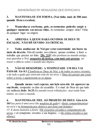 SERMONÁRIO DE MENSAGENS QUE EDIFICAM II
Pr. Geziel de Jesus. Bacharel em teologia pela FATEGO. ANO 2012
498
3. MANTENHA-SE EM FORMA. (Noé tinha mais de 500 anos
quando Deus o escalou).
 Mantenha-se em forma, pois, as tormentas poderão surgir a
qualquer momento em nossas vidas. As tormentas sempre virão! Virão
de qualquer lugar ou origem.
4. APRENDA À QUEM DARÁ OUVIDOS SE DEUS TE
ESCALOU, NÃO DÊ OUVIDO ÀS CRÍTICAS.
 Todos zombavam de Noé por estar construindo um barco no
meio do deserto. Não dê ouvido aos críticos; apenas continue a fazer o
trabalho que precisa ser feito. 2Pe_2:5E não perdoou ao mundo antigo,
mas guardou a Noé, pregoeiro da justiça, com mais sete pessoas, ao
trazer o dilúvio sobre o mundo dos ímpios;
5. NÃO SE DESESPERE: A TEMPESTADE UM DIA VAI
PASSAR. Gn 8.1 E lembrou-se Deus de Noé, e de todos os seres viventes,
e de todo o gado que estavam com ele na arca; e Deus fez passar um vento
sobre a terra, e aquietaram-se as águas.
 Quando menos você esperar, um belo arco-íris irá aparecer na
sua frente, rompendo os dias de escuridão. É o sinal de Deus de que tudo
vai melhorar.João 16.33.No mundo tereis tribulações; mas tende bom
ânimo, eu venci o mundo.
6. MANTENHA-SE FIEL AO PROJETO DE DEUS. Gên 6:14-
16Faze para ti uma arca (da madeira de gofer); (farás compartimentos)
na arca e (a betumarás por dentro e por fora com betume).
15 E desta maneira a farás: (De trezentos côvados o comprimento da
arca), e de (cinqüenta côvados a sua largura), e (de trinta côvados a sua
altura.)
 