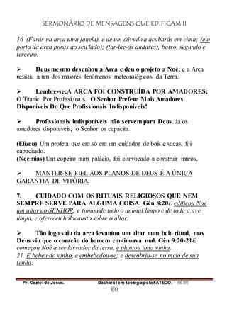 SERMONÁRIO DE MENSAGENS QUE EDIFICAM II
Pr. Geziel de Jesus. Bacharel em teologia pela FATEGO. ANO 2012
499
16 (Farás na arca uma janela), e de um côvado a acabarás em cima; (e a
porta da arca porás ao seu lado); (far-lhe-ás andares), baixo, segundo e
terceiro.
 Deus mesmo desenhou a Arca e deu o projeto a Noé; e a Arca
resistiu a um dos maiores fenômenos meteorológicos da Terra.
 Lembre-se:A ARCA FOI CONSTRUÍDA POR AMADORES;
O Titanic Por Profissionais. O Senhor Prefere Mais Amadores
Disponíveis Do Que Profissionais Indisponíveis!
 Profissionais indisponíveis não servem para Deus. Já os
amadores disponíveis, o Senhor os capacita.
(Elizeu) Um profeta que era só era um cuidador de bois e vacas, foi
capacitado.
(Neemias) Um copeiro num palácio, foi convocado a construir muros.
 MANTER-SE FIEL AOS PLANOS DE DEUS É A ÚNICA
GARANTIA DE VITÓRIA.
7. CUIDADO COM OS RITUAIS RELIGIOSOS QUE NEM
SEMPRE SERVE PARA ALGUMA COISA. Gên 8:20E edificou Noé
um altar ao SENHOR; e tomou de todo o animal limpo e de toda a ave
limpa, e ofereceu holocausto sobre o altar.
 Tão logo saiu da arca levantou um altar num belo ritual, mas
Deus viu que o coração do homem continuava mal. Gên 9:20-21E
começou Noé a ser lavrador da terra, e plantou uma vinha.
21 E bebeu do vinho, e embebedou-se; e descobriu-se no meio de sua
tenda.
 