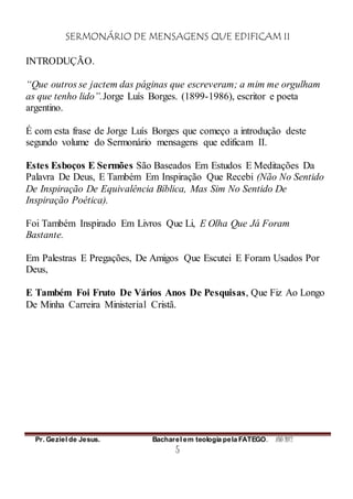 SERMONÁRIO DE MENSAGENS QUE EDIFICAM II
Pr. Geziel de Jesus. Bacharel em teologia pela FATEGO. ANO 2012
5
INTRODUÇÃO.
“Que outros se jactem das páginas que escreveram; a mim me orgulham
as que tenho lido”.Jorge Luís Borges. (1899-1986), escritor e poeta
argentino.
É com esta frase de Jorge Luís Borges que começo a introdução deste
segundo volume do Sermonário mensagens que edificam II.
Estes Esboços E Sermões São Baseados Em Estudos E Meditações Da
Palavra De Deus, E Também Em Inspiração Que Recebi (Não No Sentido
De Inspiração De Equivalência Bíblica, Mas Sim No Sentido De
Inspiração Poética).
Foi Também Inspirado Em Livros Que Li, E Olha Que Já Foram
Bastante.
Em Palestras E Pregações, De Amigos Que Escutei E Foram Usados Por
Deus,
E Também Foi Fruto De Vários Anos De Pesquisas, Que Fiz Ao Longo
De Minha Carreira Ministerial Cristã.
 
