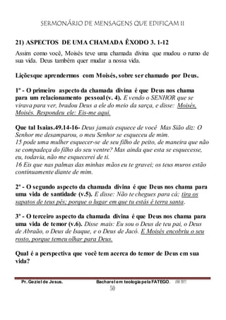 SERMONÁRIO DE MENSAGENS QUE EDIFICAM II
Pr. Geziel de Jesus. Bacharel em teologia pela FATEGO. ANO 2012
50
21) ASPECTOS DE UMA CHAMADA ÊXODO 3. 1-12
Assim como você, Moisés teve uma chamada divina que mudou o rumo de
sua vida. Deus também quer mudar a nossa vida.
Liçõesque aprendermos com Moisés, sobre ser chamado por Deus.
1º - O primeiro aspecto da chamada divina é que Deus nos chama
para um relacionamento pessoal (v. 4). E vendo o SENHOR que se
virava para ver, bradou Deus a ele do meio da sarça, e disse: Moisés,
Moisés. Respondeu ele: Eis-me aqui.
Que tal Isaias.49.14-16- Deus jamais esquece de você Mas Sião diz: O
Senhor me desamparou, o meu Senhor se esqueceu de mim.
15 pode uma mulher esquecer-se de seu filho de peito, de maneira que não
se compadeça do filho do seu ventre? Mas ainda que esta se esquecesse,
eu, todavia, não me esquecerei de ti.
16 Eis que nas palmas das minhas mãos eu te gravei; os teus muros estão
continuamente diante de mim.
2º - O segundo aspecto da chamada divina é que Deus nos chama para
uma vida de santidade (v.5). E disse: Não te chegues para cá; tira os
sapatos de teus pés; porque o lugar em que tu estás é terra santa.
3º - O terceiro aspecto da chamada divina é que Deus nos chama para
uma vida de temor (v.6). Disse mais: Eu sou o Deus de teu pai, o Deus
de Abraão, o Deus de Isaque, e o Deus de Jacó. E Moisés encobriu o seu
rosto, porque temeu olhar para Deus.
Qual é a perspectiva que você tem acerca do temor de Deus em sua
vida?
 