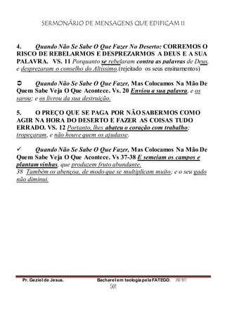 SERMONÁRIO DE MENSAGENS QUE EDIFICAM II
Pr. Geziel de Jesus. Bacharel em teologia pela FATEGO. ANO 2012
501
4. Quando Não Se Sabe O Que Fazer No Deserto: CORREMOS O
RISCO DE REBELARMOS E DESPREZARMOS A DEUS E A SUA
PALAVRA. VS. 11 Porquanto se rebelaram contra as palavras de Deus,
e desprezaram o conselho do Altíssimo.(rejeitado os seus ensinamentos)
 Quando Não Se Sabe O Que Fazer, Mas Colocamos Na Mão De
Quem Sabe Veja O Que Acontece. Vs. 20 Enviou a sua palavra, e os
sarou; e os livrou da sua destruição.
5. O PREÇO QUE SE PAGA POR NÃO SABERMOS COMO
AGIR NA HORA DO DESERTO E FAZER AS COISAS TUDO
ERRADO. VS. 12 Portanto, lhes abateu o coração com trabalho;
tropeçaram, e não houve quem os ajudasse.
 Quando Não Se Sabe O Que Fazer, Mas Colocamos Na Mão De
Quem Sabe Veja O Que Acontece. Vs 37-38 E semeiam os campos e
plantam vinhas, que produzem fruto abundante.
38 Também os abençoa, de modo que se multiplicam muito; e o seu gado
não diminui.
 