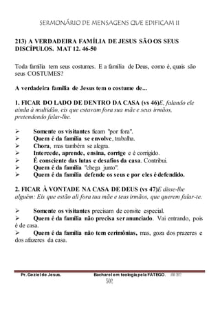 SERMONÁRIO DE MENSAGENS QUE EDIFICAM II
Pr. Geziel de Jesus. Bacharel em teologia pela FATEGO. ANO 2012
502
213) A VERDADEIRA FAMÍLIA DE JESUS SÃO OS SEUS
DISCÍPULOS. MAT 12. 46-50
Toda família tem seus costumes. E a família de Deus, como é, quais são
seus COSTUMES?
A verdadeira família de Jesus tem o costume de...
1. FICAR DO LADO DE DENTRO DA CASA (vs 46)E, falando ele
ainda à multidão, eis que estavam fora sua mãe e seus irmãos,
pretendendo falar-lhe.
 Somente os visitantes ficam "por fora".
 Quem é da família se envolve, trabalha.
 Chora, mas também se alegra.
 Intercede, aprende, ensina, corrige e é corrigido.
 É consciente das lutas e desafios da casa. Contribui.
 Quem é da família "chega junto".
 Quem é da família defende os seus e por eles é defendido.
2. FICAR À VONTADE NA CASA DE DEUS (vs 47)E disse-lhe
alguém: Eis que estão ali fora tua mãe e teus irmãos, que querem falar-te.
 Somente os visitantes precisam de convite especial.
 Quem é da família não precisa seranunciado. Vai entrando, pois
é de casa.
 Quem é da família não tem cerimônias, mas, goza dos prazeres e
dos afazeres da casa.
 