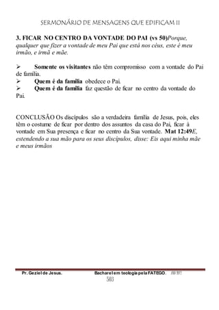 SERMONÁRIO DE MENSAGENS QUE EDIFICAM II
Pr. Geziel de Jesus. Bacharel em teologia pela FATEGO. ANO 2012
503
3. FICAR NO CENTRO DA VONTADE DO PAI (vs 50)Porque,
qualquer que fizer a vontade de meu Pai que está nos céus, este é meu
irmão, e irmã e mãe.
 Somente os visitantes não têm compromisso com a vontade do Pai
de família.
 Quem é da família obedece o Pai.
 Quem é da família faz questão de ficar no centro da vontade do
Pai.
CONCLUSÃO Os discípulos são a verdadeira família de Jesus, pois, eles
têm o costume de ficar por dentro dos assuntos da casa do Pai, ficar à
vontade em Sua presença e ficar no centro da Sua vontade. Mat 12:49E,
estendendo a sua mão para os seus discípulos, disse: Eis aqui minha mãe
e meus irmãos
 