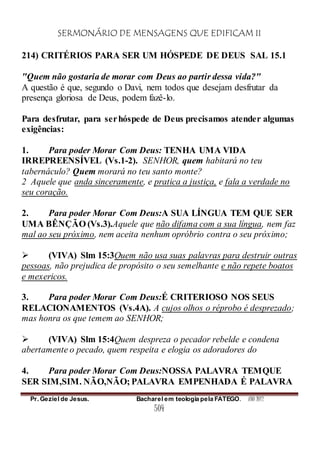 SERMONÁRIO DE MENSAGENS QUE EDIFICAM II
Pr. Geziel de Jesus. Bacharel em teologia pela FATEGO. ANO 2012
504
214) CRITÉRIOS PARA SER UM HÓSPEDE DE DEUS SAL 15.1
"Quem não gostaria de morar com Deus ao partir dessa vida?"
A questão é que, segundo o Davi, nem todos que desejam desfrutar da
presença gloriosa de Deus, podem fazê-lo.
Para desfrutar, para serhóspede de Deus precisamos atender algumas
exigências:
1. Para poder Morar Com Deus: TENHA UMA VIDA
IRREPREENSÍVEL (Vs.1-2). SENHOR, quem habitará no teu
tabernáculo? Quem morará no teu santo monte?
2 Aquele que anda sinceramente, e pratica a justiça, e fala a verdade no
seu coração.
2. Para poder Morar Com Deus:A SUA LÍNGUA TEM QUE SER
UMA BÊNÇÃO (Vs.3).Aquele que não difama com a sua língua, nem faz
mal ao seu próximo, nem aceita nenhum opróbrio contra o seu próximo;
 (VIVA) Slm 15:3Quem não usa suas palavras para destruir outras
pessoas, não prejudica de propósito o seu semelhante e não repete boatos
e mexericos.
3. Para poder Morar Com Deus:É CRITERIOSO NOS SEUS
RELACIONAMENTOS (Vs.4A). A cujos olhos o réprobo é desprezado;
mas honra os que temem ao SENHOR;
 (VIVA) Slm 15:4Quem despreza o pecador rebelde e condena
abertamente o pecado, quem respeita e elogia os adoradores do
4. Para poder Morar Com Deus:NOSSA PALAVRA TEMQUE
SER SIM,SIM. NÃO,NÃO; PALAVRA EMPENHADA É PALAVRA
 