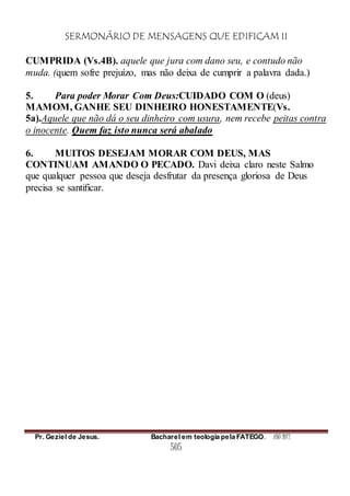 SERMONÁRIO DE MENSAGENS QUE EDIFICAM II
Pr. Geziel de Jesus. Bacharel em teologia pela FATEGO. ANO 2012
505
CUMPRIDA (Vs.4B). aquele que jura com dano seu, e contudo não
muda. (quem sofre prejuízo, mas não deixa de cumprir a palavra dada.)
5. Para poder Morar Com Deus:CUIDADO COM O (deus)
MAMOM, GANHE SEU DINHEIRO HONESTAMENTE(Vs.
5a).Aquele que não dá o seu dinheiro com usura, nem recebe peitas contra
o inocente. Quem faz isto nunca será abalado
6. MUITOS DESEJAM MORAR COM DEUS, MAS
CONTINUAM AMANDO O PECADO. Davi deixa claro neste Salmo
que qualquer pessoa que deseja desfrutar da presença gloriosa de Deus
precisa se santificar.
 
