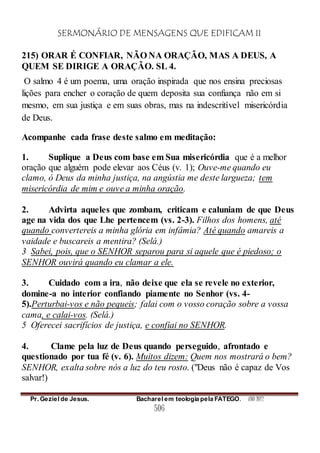 SERMONÁRIO DE MENSAGENS QUE EDIFICAM II
Pr. Geziel de Jesus. Bacharel em teologia pela FATEGO. ANO 2012
506
215) ORAR É CONFIAR, NÃO NA ORAÇÃO, MAS A DEUS, A
QUEM SE DIRIGE A ORAÇÃO. SL 4.
O salmo 4 é um poema, uma oração inspirada que nos ensina preciosas
lições para encher o coração de quem deposita sua confiança não em si
mesmo, em sua justiça e em suas obras, mas na indescritível misericórdia
de Deus.
Acompanhe cada frase deste salmo em meditação:
1. Suplique a Deus com base em Sua misericórdia que é a melhor
oração que alguém pode elevar aos Céus (v. 1); Ouve-me quando eu
clamo, ó Deus da minha justiça, na angústia me deste largueza; tem
misericórdia de mim e ouve a minha oração.
2. Advirta aqueles que zombam, criticam e caluniam de que Deus
age na vida dos que Lhe pertencem (vs. 2-3). Filhos dos homens, até
quando convertereis a minha glória em infâmia? Até quando amareis a
vaidade e buscareis a mentira? (Selá.)
3 Sabei, pois, que o SENHOR separou para si aquele que é piedoso; o
SENHOR ouvirá quando eu clamar a ele.
3. Cuidado com a ira, não deixe que ela se revele no exterior,
domine-a no interior confiando piamente no Senhor (vs. 4-
5).Perturbai-vos e não pequeis; falai com o vosso coração sobre a vossa
cama, e calai-vos. (Selá.)
5 Oferecei sacrifícios de justiça, e confiai no SENHOR.
4. Clame pela luz de Deus quando perseguido, afrontado e
questionado por tua fé (v. 6). Muitos dizem: Quem nos mostrará o bem?
SENHOR, exalta sobre nós a luz do teu rosto. ("Deus não é capaz de Vos
salvar!)
 