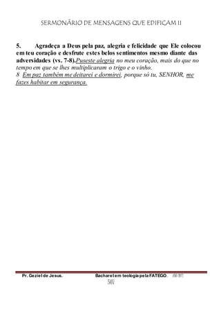 SERMONÁRIO DE MENSAGENS QUE EDIFICAM II
Pr. Geziel de Jesus. Bacharel em teologia pela FATEGO. ANO 2012
507
5. Agradeça a Deus pela paz, alegria e felicidade que Ele colocou
em teu coração e desfrute estes belos sentimentos mesmo diante das
adversidades (vs. 7-8).Puseste alegria no meu coração, mais do que no
tempo em que se lhes multiplicaram o trigo e o vinho.
8 Em paz também me deitarei e dormirei, porque só tu, SENHOR, me
fazes habitar em segurança.
 