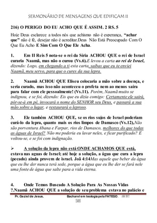 SERMONÁRIO DE MENSAGENS QUE EDIFICAM II
Pr. Geziel de Jesus. Bacharel em teologia pela FATEGO. ANO 2012
508
216) O PERIGO DO EU ACHO QUE É ASSIM. 2 RS. 5
Hoje Deus esclarece a todos nós que achismo não é esperança, “achar
que” não é fé, desejar não é acreditar.Deus Não Está Preocupado Com O
Que Eu Acho E Sim Com O Que Ele Acha.
1. Em II Reis 5 nota-se o rei da Síria ACHOU QUE o rei de Israel
curaria Naamã, mas não o curou (Vs.6).E levou a carta ao rei de Israel,
dizendo: Logo, em chegando a ti esta carta, saibas que eu te enviei
Naamã, meu servo, para que o cures da sua lepra.
2. Naamã ACHOU QUE Eliseu colocaria a mão sobre a doença, e
seria curado, mas isso não aconteceu o profeta nem ao menos saíra
para falar com ele pessoalmente! (Vs.11). Porém, Naamã muito se
indignou, e se foi, dizendo: Eis que eu dizia comigo: Certamente ele sairá,
pór-se-á em pé, invocará o nome do SENHOR seu Deus, e passará a sua
mão sobre o lugar, e restaurará o leproso.
3. Ele também ACHOU QUE, se os rios sujos de Israel poderiam
curá-lo da lepra, quanto mais os rios limpos de Damasco (Vs.12),Não
são porventura Abana e Farpar, rios de Damasco, melhores do que todas
as águas de Israel? Não me poderia eu lavar neles, e ficar purificado? E
voltou-se, e se foi com indignação.
 A solução da lepra não está ONDE ACHAMOS QUE está,
estava nas aguas de Israel; até hoje a solução, a água que cura a lepra
(pecado) ainda provem de israel. Joã 4:14Mas aquele que beber da água
que eu lhe der nunca terá sede, porque a água que eu lhe der se fará nele
uma fonte de água que salte para a vida eterna.
4. Onde Temos Buscado A Solução Para As Nossas Vidas
?.Naamã ACHOU QUE a solução de seuproblema estava no palácio e
 