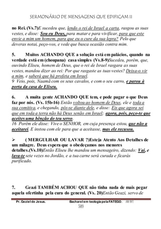 SERMONÁRIO DE MENSAGENS QUE EDIFICAM II
Pr. Geziel de Jesus. Bacharel em teologia pela FATEGO. ANO 2012
509
no Rei. (Vs.7)E sucedeu que, lendo o rei de Israel a carta, rasgou as suas
vestes, e disse: Sou eu Deus, para matar e para vivificar, para que este
envie a mim um homem, para que eu o cure da sua lepra? Pelo que
deveras notai, peço-vos, e vede que busca ocasião contra mim.
5. Muitos ACHANDO QUE a solução está em palácios, quando na
verdade está em (choupana) casa simples (Vs.8-9)Sucedeu, porém, que,
ouvindo Eliseu, homem de Deus, que o rei de Israel rasgara as suas
vestes, mandou dizer ao rei: Por que rasgaste as tuas vestes? Deixa-o vir
a mim, e saberá que há profeta em Israel.
9 Veio, pois, Naamã com os seus cavalos, e com o seu carro, e parou à
porta da casa de Eliseu.
6. A muita gente ACHANDO QUE tem, e pode pagar o que Deus
faz por nós. (Vs. 15b-16) Então voltou ao homem de Deus, ele e toda a
sua comitiva, e chegando, pôs-se diante dele, e disse: Eis que agora sei
que em toda a terra não há Deus senão em Israel; agora, pois, peço-te que
aceites uma bênção do teu servo.
16 Porém ele disse: Vive o SENHOR, em cuja presença estou, que não a
aceitarei. E instou com ele para que a aceitasse, mas ele recusou.
 ( MERGULHAR OU LAVAR ?)Esteja Atento Aos Detalhes de
um milagre. Deus espera que o obedeçamos nos menores
detalhes.(Vs.10)Então Eliseu lhe mandou um mensageiro, dizendo: Vai, e
lava-te sete vezes no Jordão, e a tua carne será curada e ficarás
purificado.
7. Geazi TAMBÉM ACHOU QUE não tinha nada de mais pegar
aquela ofertinha pela cura do general. (Vs. 20)Então Geazi, servo de
 