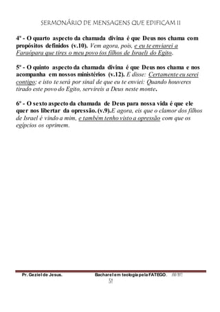 SERMONÁRIO DE MENSAGENS QUE EDIFICAM II
Pr. Geziel de Jesus. Bacharel em teologia pela FATEGO. ANO 2012
51
4º - O quarto aspecto da chamada divina é que Deus nos chama com
propósitos definidos (v.10). Vem agora, pois, e eu te enviarei a
Faraópara que tires o meu povo (os filhos de Israel) do Egito.
5º - O quinto aspecto da chamada divina é que Deus nos chama e nos
acompanha em nossos ministérios (v.12). E disse: Certamente eu serei
contigo; e isto te será por sinal de que eu te enviei: Quando houveres
tirado este povo do Egito, servireis a Deus neste monte.
6º - O sexto aspecto da chamada de Deus para nossa vida é que ele
quer nos libertar da opressão. (v.9).E agora, eis que o clamor dos filhos
de Israel é vindo a mim, e também tenho visto a opressão com que os
egípcios os oprimem.
 