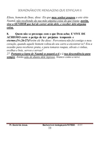 SERMONÁRIO DE MENSAGENS QUE EDIFICAM II
Pr. Geziel de Jesus. Bacharel em teologia pela FATEGO. ANO 2012
510
Eliseu, homem de Deus, disse: Eis que meu senhor poupou a este sírio
Naamã, não recebendo da sua mão alguma coisa do que trazia; porém,
vive o SENHOR que hei de correr atrás dele, e receber dele alguma
coisa.
8. Quem não se preocupa com o que Deus acha; E VIVE DE
ACHISMO corre o perigo de ter prejuízos temporais e
eternos.(Vs.26-27)Porém ele lhe disse: Porventura não foi contigo o meu
coração, quando aquele homem voltou do seu carro a encontrar-te? Era a
ocasião para receberes prata, e para tomares roupas, olivais e vinhas,
ovelhas e bois, servos e servas?
27 Portanto a lepra de Naamã se pegará a ti e à tua descendência para
sempre. Então saiu de diante dele leproso, branco como a neve.
 