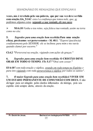 SERMONÁRIO DE MENSAGENS QUE EDIFICAM II
Pr. Geziel de Jesus. Bacharel em teologia pela FATEGO. ANO 2012
512
vezes, nos é revelada pela sua palavra, que por sua vez deve serlida
com oração.1Jo_5:14E esta é a confiança que temos nele, que, se
pedirmos alguma coisa, segundo a sua vontade, ele nos ouve.
 Mt 6.10 Venha o teu reino, seja feita a tua vontade, assim na terra
como no céu;
5. Segredos para uma oração bem recebida:Para uma oração
eficaz, precisamos serperseverantes - Sl. 40.1; "Esperei (paciência)
confiantemente pelo SENHOR; ele se inclinou para mim e me ouviu
quando clamei por socorro."
Cl.4.2 "Perseverai na oração, vigiando com ações de graças."
6. Segredos para uma oração bem recebida: O CRISTÃO DEVE
ORAR EM TODO O TEMPO. 1Ts 5.17 "Orai sem cessar."
Ef 6:18"com toda oração e súplica, orando em todo tempo no Espírito e
para isto vigiando com toda perseverança e súplica por todos os santos".
7. O maior Segredo para uma oração bem recebida:é VIVER EM
UM ESTADO PERMANENTE DE COMUNHÃO COM DEUS. E não
dá lugar para ser atingido pelos dardos inflamados do inimigo, pois seu
espírito está sempre alerta, através da oração.
 