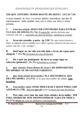 SERMONÁRIO DE MENSAGENS QUE EDIFICAM II
Pr. Geziel de Jesus. Bacharel em teologia pela FATEGO. ANO 2012
513
218) QUE ATITUDES TEMOS DIANTE DE JESUS?. LUCAS 7:36
A nossa maneira de viver e as nossas atitudes determinam que tipo de
relacionamento tenho mantido para com o cristo, sua obra e o nosso
próximo.
1. Uma boa atitude: JESUS FOI CONVIDADO PARA ENTRAR
NA CASA DE SIMÃO. (Vs 7a). E rogou-lhe um dos fariseus que
comesse com ele; e, entrando em casa do fariseu, assentou-se à mesa.
A. Jesus não arromba a porta. Ap 3:20 “Eis que estou à porta e
bato; se alguém ouvir a minha voz e abrir a porta, entrarei em sua casa e
cearei com ele, e ele, comigo”.
B. Qual lugar na sua vida tem sido dado a Jesus, há espaço para
abrigá-lo ? (Vs.7b) Entrando na casa do fariseu
C. Ele é mais um participante da mesa ou ocupa lugar na
cabeceira (primazia)? (Vs.7c) (assentou-se à mesa.)
2. Que Atitudes Temos Diante De Jesus?: DE DEPENDENTES
PECADORES OU DE SANTOS FARISEUS?.
A. Que linda atitude desta mulher: ELA RECONHECIA QUE
ERA PECADORA. (Vs.37A) E eis que uma mulher da cidade, uma
pecadora,
B. Esta mulher sabia: ONDE PROCURAR E QUEM PODIA LHE
AJUDAR.(Vs.37B) Sabendo que ele estava à mesa em casa do fariseu,
C. Para mim esta é uma das mais belas atitudes desta mulher TER
PARA OFERECER SEM MESMO ESPERAR NADA EM TROCA.
(Vs.37A) levou um vaso de alabastro com ungüento;
 