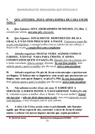 SERMONÁRIO DE MENSAGENS QUE EDIFICAM II
Pr. Geziel de Jesus. Bacharel em teologia pela FATEGO. ANO 2012
514
3. QUE ATITUDES, JESUS AINDA ESPERA DE CADA UM DE
NÓS! ?:
A. Que Sejamos: SEUS ADORADORES HUMILDES. (Vs.38a) E,
estando por detrás, aos seus pés, chorando.
B. Que Sejamos: TOTALMENTE DEPENDENTES DE SUA
GRAÇA, E NÃO TEM PREÇO QUE A PAGUE. Começou a regar-lhe
os pés com lágrimas, e enxugava-lhos com os cabelos da sua cabeça; e
beijava-lhe os pés, e ungia-lhos com o ungüento.
C. Atitudes negativas: MUITAS VEZES AGIMOS COMO O
FARISEU, NÃO FAZ NADA PARA CRISTO, E AINDA
CONDENAMOS QUEM O FAZ;(Vs.39) Quando isto viu o fariseu que
o tinha convidado, falava consigo, dizendo: Se este fora profeta, bem
saberia quem e qual é a mulher que lhe tocou, pois é uma pecadora.
D. Atitudes negativas: Os pés de Jesus estavamsujos e precisavam
serlimpos; O fariseu não se importava com os pés que precisavam ser
limpos, mas com quem limpava os pés;(Vs.39b) Se este fora profeta,
bem saberia quem e qual é a mulher que lhe tocou, pois é uma pecadora.
E. Não adianta receber Jesus em casa: E SABER QUE A
SERVIÇOS A SEREM FEITOS E NÃO FAZERMOS NADA.(Vs.44)
E, voltando-se para a mulher, disse a Simão: Vês tu esta mulher? Entrei
em tua casa, e não me deste água para os pés; mas esta regou-me os pés
com lágrimas, e mos enxugou com os seus cabelos.
F. A obra é de Cristo, assim como os pés;Quando não fazemos
aquilo que Deus espera de nós, corremos o risco de Jesus levantar
outros e colocar em nossos lugares mesmo que sejam pecadores
 
