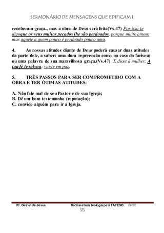 SERMONÁRIO DE MENSAGENS QUE EDIFICAM II
Pr. Geziel de Jesus. Bacharel em teologia pela FATEGO. ANO 2012
515
receberam graça., mas a obra de Deus será feita(Vs.47) Por isso te
digoque os seus muitos pecados lhe são perdoados, porque muito amou;
mas aquele a quem pouco é perdoado pouco ama.
4. As nossas atitudes diante de Deus poderá causar duas atitudes
da parte dele, a saber: uma dura repreensão como no caso do fariseu;
ou uma palavra de sua maravilhosa graça.(Vs.47) E disse à mulher: A
tua fé te salvou; vai-te em paz.
5. TRÊS PASSOS PARA SER COMPROMETIDO COM A
OBRA E TER ÓTIMAS ATITUDES:
A. Não fale mal de seuPastor e de sua Igreja;
B. Dê um bom testemunho (reputação);
C. convide alguém para ir a Igreja.
 