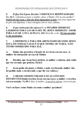 SERMONÁRIO DE MENSAGENS QUE EDIFICAM II
Pr. Geziel de Jesus. Bacharel em teologia pela FATEGO. ANO 2012
517
5. O Que Ele Espera Receber ?:SERVIÇO E HOSPITALIDADE.
Vs. 44 E, voltando-se para a mulher, disse a Simão: Vês tu esta mulher?
Entrei em tua casa, e não me deste água para os pés; mas esta regou-me
os pés com lágrimas, e mos enxugou com os seus cabelos.
6. O que tenho para lhe oferecer?: A MULHER OFERECEU
LAGRIMAS PARA LAVAR O SEU PÉ. JESUS OFERECEU AMOR
PARA LAVAR A SUA ALMA.Vs. 44E disse-lhe a ela: Os teus pecados
te são perdoados.
7. A DIFERENÇA PARA SER ABENÇOADO QUANDO JESUS
ESTA EM NOSSAS CASAS É O QUE TENHO, OU O QUE, NÃO
TENHO OFERECIDO PARA ELE.
A. Simão não percebeu a benção de ter Jesus em sua casa. (a
mulher foi abençoada na casa de Simão)
B. Duvidou que Jesus fosse profeta. (a mulher o adorou, pois sabia
que ele era mais que profeta; Deus!)
C. Jesus pediu tão pouco a Simão e nada recebeu;(da mulher não
foi pedido nada e ela deu tudo o que lhe era valioso.)
D. A MESMA OPORTUNIDADE E DUAS ATITUDES
DIFERENTES;Simão recebeu Jesus em sua casa e a mulher o recebeu
em seu coração. Vs.50 E disse à mulher: A tua fé te salvou; vai-te em paz.
Você vai fazer como Simão ou como a mulher pecadora?
 