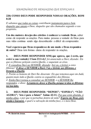 SERMONÁRIO DE MENSAGENS QUE EDIFICAM II
Pr. Geziel de Jesus. Bacharel em teologia pela FATEGO. ANO 2012
518
220) COMO DEUS PODE RESPONDER NOSSAS ORAÇÕES. ROM
8:28
E sabemos que todas as coisas contribuem juntamente para o bem
daqueles que amam a Deus, daqueles que são chamados segundo o seu
propósito.
Um dos maiores desejos dos cristãos é conhecer a vontade Deus, saber
como ele responde as orações. Para muitas pessoas a vontade de Deus para
suas vidas continua sendo algo desconhecido e difícil de compreender.
Você esperava que Deus respondesse de um modo e Deus respondeu
de outro? Deus tem formas claras de responder às orações.
1. DEUS PODE RESPONDER SIM( que aprova, que é certo, que
está é a sua vontade) I Sam 23:1-4;E foi anunciado a Davi, dizendo: Eis
que os filisteus pelejam contra Queila, e saqueiam as eiras.
2 E consultou Davi ao SENHOR, dizendo: Irei eu, e ferirei a estes
filisteus? E disse o SENHOR a Davi: Vai, e ferirás aos filisteus, e
livrarás a Queila.
3 Porém os homens de Davi lhe disseram: Eis que tememos aqui em Judá,
quanto mais indo a Queila contra os esquadrões dos filisteus.
4 Então Davi tornou a consultar ao SENHOR, e o SENHOR lhe
respondeu, e disse: Levanta-te, desce a Queila, porque te dou os filisteus
na tua mão.
2. DEUS PODE RESPONDER: “DEPOIS”; “ESPERA”; “NÃO
AGORA”; “isto é para o futuro” Salmo 42:11; Por que estás abatida, ó
minha alma, e por que te perturbas dentro de mim? Espera em Deus, pois
ainda o louvarei, o qual é a salvação da minha face, e o meu Deus.
 