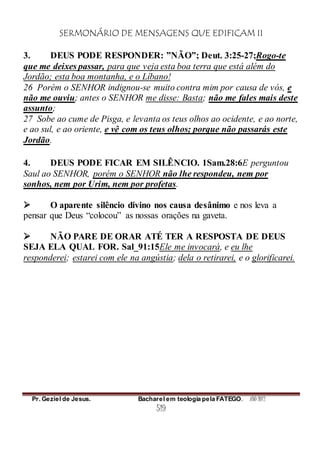 SERMONÁRIO DE MENSAGENS QUE EDIFICAM II
Pr. Geziel de Jesus. Bacharel em teologia pela FATEGO. ANO 2012
519
3. DEUS PODE RESPONDER: ”NÃO”; Deut. 3:25-27;Rogo-te
que me deixes passar, para que veja esta boa terra que está além do
Jordão; esta boa montanha, e o Líbano!
26 Porém o SENHOR indignou-se muito contra mim por causa de vós, e
não me ouviu; antes o SENHOR me disse: Basta; não me fales mais deste
assunto;
27 Sobe ao cume de Pisga, e levanta os teus olhos ao ocidente, e ao norte,
e ao sul, e ao oriente, e vê com os teus olhos; porque não passarás este
Jordão.
4. DEUS PODE FICAR EM SILÊNCIO. 1Sam.28:6E perguntou
Saul ao SENHOR, porém o SENHOR não lhe respondeu, nem por
sonhos, nem por Urim, nem por profetas.
 O aparente silêncio divino nos causa desânimo e nos leva a
pensar que Deus “colocou” as nossas orações na gaveta.
 NÃO PARE DE ORAR ATÉ TER A RESPOSTA DE DEUS
SEJA ELA QUAL FOR. Sal_91:15Ele me invocará, e eu lhe
responderei; estarei com ele na angústia; dela o retirarei, e o glorificarei.
 
