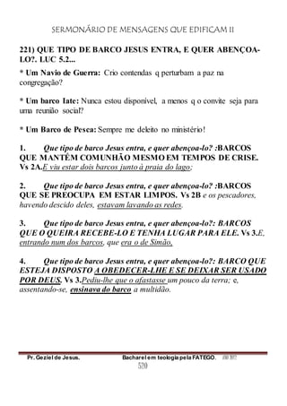 SERMONÁRIO DE MENSAGENS QUE EDIFICAM II
Pr. Geziel de Jesus. Bacharel em teologia pela FATEGO. ANO 2012
520
221) QUE TIPO DE BARCO JESUS ENTRA, E QUER ABENÇOA-
LO?. LUC 5.2...
* Um Navio de Guerra: Crio contendas q perturbam a paz na
congregação?
* Um barco Iate: Nunca estou disponível, a menos q o convite seja para
uma reunião social?
* Um Barco de Pesca: Sempre me deleito no ministério!
1. Que tipo de barco Jesus entra, e quer abençoa-lo? :BARCOS
QUE MANTÉM COMUNHÃO MESMO EM TEMPOS DE CRISE.
Vs 2A.E viu estar dois barcos junto à praia do lago;
2. Que tipo de barco Jesus entra, e quer abençoa-lo? :BARCOS
QUE SE PREOCUPA EM ESTAR LIMPOS. Vs 2B e os pescadores,
havendo descido deles, estavam lavando as redes.
3. Que tipo de barco Jesus entra, e quer abençoa-lo?: BARCOS
QUE O QUEIRA RECEBE-LO E TENHA LUGAR PARA ELE. Vs 3.E,
entrando num dos barcos, que era o de Simão,
4. Que tipo de barco Jesus entra, e quer abençoa-lo?: BARCO QUE
ESTEJA DISPOSTO A OBEDECER-LHE E SE DEIXAR SER USADO
POR DEUS. Vs 3.Pediu-lhe que o afastasse um pouco da terra; e,
assentando-se, ensinava do barco a multidão.
 