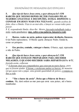 SERMONÁRIO DE MENSAGENS QUE EDIFICAM II
Pr. Geziel de Jesus. Bacharel em teologia pela FATEGO. ANO 2012
521
5. Que tipo de barco Jesus entra, e quer abençoa-lo?: EM
BARCOS QUE MESMO DEPOIS DE TER PASSADO PELAS
MAIORES ANGUSTIAS E DECEPÇÕES, ESTEJA DISPOSTO A
CONFIAR EM JESUS MAIS UMA VEZ.Vs4-5E, quando acabou de
falar, disse a Simão: Faze-te ao mar alto, e lançai as vossas redes para
pescar.
5 E, respondendo Simão, disse-lhe: Mestre, havendo trabalhado toda a
noite, nada apanhamos; mas, sobre a tua palavra, lançarei a rede.
 Barcos, vazios na areia, podem representar desilusão, fracasso.
O de Pedro representava. O Mestre queria abençoar Pedro. Ensiná-lo,
como ser próspero.
 Era preciso, contudo, entregar o barco. O barco, aqui, representa
a vida de Pedro.
6. Que tipo de barco Jesus entra, e quer abençoa-lo?: EM
BARCOS QUE ESTEJAM PREPARADOS PARA RECEBER
MILAGRES; E QUANDO RECEBER SAIBA REPARTI-LO.Vs 6-7E,
fazendo assim, colheram
7 E fizeram sinal aos companheiros que estavam no outro barco, para
que os fossem ajudar. E foram, e encheram ambos os barcos, de maneira
tal que quase iam a pique. uma grande quantidade de peixes, e rompia-se-
lhes a rede.
 "Tire o barco da areia". Deixe que a Palavra de Deus o
conduza. Ele, dará ordem ao mar para que envie seus peixes, até o barco
transbordar.
 