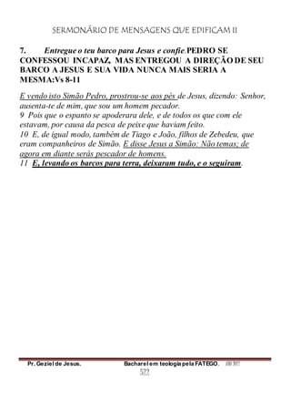 SERMONÁRIO DE MENSAGENS QUE EDIFICAM II
Pr. Geziel de Jesus. Bacharel em teologia pela FATEGO. ANO 2012
522
7. Entregue o teu barco para Jesus e confie.PEDRO SE
CONFESSOU INCAPAZ, MAS ENTREGOU A DIREÇÃO DE SEU
BARCO A JESUS E SUA VIDA NUNCA MAIS SERIA A
MESMA:Vs 8-11
E vendo isto Simão Pedro, prostrou-se aos pés de Jesus, dizendo: Senhor,
ausenta-te de mim, que sou um homem pecador.
9 Pois que o espanto se apoderara dele, e de todos os que com ele
estavam, por causa da pesca de peixe que haviam feito.
10 E, de igual modo, também de Tiago e João, filhos de Zebedeu, que
eram companheiros de Simão. E disse Jesus a Simão: Não temas; de
agora em diante serás pescador de homens.
11 E, levando os barcos para terra, deixaram tudo, e o seguiram.
 