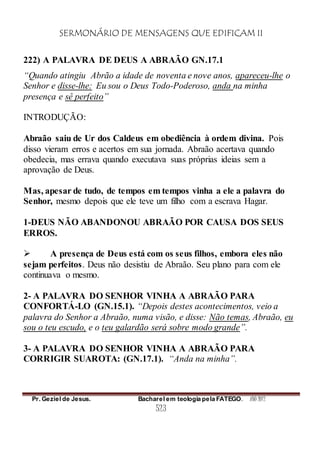 SERMONÁRIO DE MENSAGENS QUE EDIFICAM II
Pr. Geziel de Jesus. Bacharel em teologia pela FATEGO. ANO 2012
523
222) A PALAVRA DE DEUS A ABRAÃO GN.17.1
“Quando atingiu Abrão a idade de noventa e nove anos, apareceu-lhe o
Senhor e disse-lhe: Eu sou o Deus Todo-Poderoso, anda na minha
presença e sê perfeito”
INTRODUÇÃO:
Abraão saiu de Ur dos Caldeus em obediência à ordem divina. Pois
disso vieram erros e acertos em sua jornada. Abraão acertava quando
obedecia, mas errava quando executava suas próprias ideias sem a
aprovação de Deus.
Mas, apesar de tudo, de tempos em tempos vinha a ele a palavra do
Senhor, mesmo depois que ele teve um filho com a escrava Hagar.
1-DEUS NÃO ABANDONOU ABRAÃO POR CAUSA DOS SEUS
ERROS.
 A presença de Deus está com os seus filhos, embora eles não
sejam perfeitos. Deus não desistiu de Abraão. Seu plano para com ele
continuava o mesmo.
2- A PALAVRA DO SENHOR VINHA A ABRAÃO PARA
CONFORTÁ-LO (GN.15.1). “Depois destes acontecimentos, veio a
palavra do Senhor a Abraão, numa visão, e disse: Não temas, Abraão, eu
sou o teu escudo, e o teu galardão será sobre modo grande”.
3- A PALAVRA DO SENHOR VINHA A ABRAÃO PARA
CORRIGIR SUAROTA: (GN.17.1). “Anda na minha”.
 