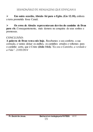 SERMONÁRIO DE MENSAGENS QUE EDIFICAM II
Pr. Geziel de Jesus. Bacharel em teologia pela FATEGO. ANO 2012
524
 Em outra ocasião, Abraão foi para o Egito. (Gn 12.10), embora
a terra prometida fosse Canaã.
 Os erros de Abraão representavam desvios do caminho de Deus
para ele. Consequentemente, mais demora na conquista de seus sonhos e
promessas.
CONCLUSÃO:
A palavra de Deus vem a nós hoje. Recebamos o seu conforto, a sua
correção, e vamos deixar os atalhos, os caminhos errados e voltemos para
o caminho certo, que é Cristo (João 14.6).”Eu sou o Caminho, a verdade e
a Vida”. 21/03/2014
 