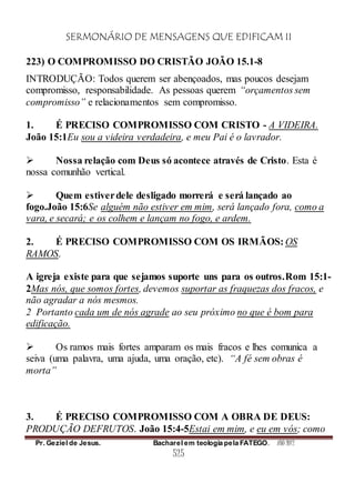 SERMONÁRIO DE MENSAGENS QUE EDIFICAM II
Pr. Geziel de Jesus. Bacharel em teologia pela FATEGO. ANO 2012
525
223) O COMPROMISSO DO CRISTÃO JOÃO 15.1-8
INTRODUÇÃO: Todos querem ser abençoados, mas poucos desejam
compromisso, responsabilidade. As pessoas querem “orçamentos sem
compromisso” e relacionamentos sem compromisso.
1. É PRECISO COMPROMISSO COM CRISTO - A VIDEIRA.
João 15:1Eu sou a videira verdadeira, e meu Pai é o lavrador.
 Nossa relação com Deus só acontece através de Cristo. Esta é
nossa comunhão vertical.
 Quem estiverdele desligado morrerá e será lançado ao
fogo.João 15:6Se alguém não estiver em mim, será lançado fora, como a
vara, e secará; e os colhem e lançam no fogo, e ardem.
2. É PRECISO COMPROMISSO COM OS IRMÃOS: OS
RAMOS.
A igreja existe para que sejamos suporte uns para os outros.Rom 15:1-
2Mas nós, que somos fortes, devemos suportar as fraquezas dos fracos, e
não agradar a nós mesmos.
2 Portanto cada um de nós agrade ao seu próximo no que é bom para
edificação.
 Os ramos mais fortes amparam os mais fracos e lhes comunica a
seiva (uma palavra, uma ajuda, uma oração, etc). “A fé sem obras é
morta”
3. É PRECISO COMPROMISSO COM A OBRA DE DEUS:
PRODUÇÃO DEFRUTOS. João 15:4-5Estai em mim, e eu em vós; como
 