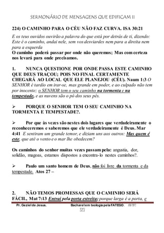 SERMONÁRIO DE MENSAGENS QUE EDIFICAM II
Pr. Geziel de Jesus. Bacharel em teologia pela FATEGO. ANO 2012
527
224) O CAMINHO PARA O CÉU NÃO FAZ CURVA. ISA 30:21
E os teus ouvidos ouvirão a palavra do que está por detrás de ti, dizendo:
Este é o caminho, andai nele, sem vos desviardes nem para a direita nem
para a esquerda
O caminho poderá passar por onde não queremos; Mas com certeza
nos levará para onde precisamos.
1. NUNCA QUESTIONE POR ONDE PASSA ESTE CAMINHO
QUE DEUS TRAÇOU; POIS NO FINAL CERTAMENTE
CHEGARÁ AO LOCAL QUE ELE PLANEJOU (CÉU). Naum 1:3 O
SENHOR é tardio em irar-se, mas grande em poder, e ao culpado não tem
por inocente; o SENHOR tem o seu caminho na tormenta e na
tempestade, e as nuvens são o pó dos seus pés.
 PORQUE O SENHOR TEM O SEU CAMINHO NA
TORMENTA E TEMPESTADE?.
 Por que às vezes são nestes dois lugares que verdadeiramente o
reconheceremos e saberemos que ele verdadeiramente é Deus. Mar
4:41 E sentiram um grande temor, e diziam uns aos outros: Mas quem é
este, que até o vento e o mar lhe obedecem?
Os caminhos do senhor muitas vezes passam pela: angustia, dor,
solidão, magoas, estamos dispostos a encontra-lo nestes caminhos?.
 Paulo um santo homem de Deus, não foi livre da tormenta e da
tempestade. Atos 27 –
2. NÃO TEMOS PROMESSAS QUE O CAMINHO SERÁ
FÁCIL, Mat 7:13 Entrai pela porta estreita; porque larga é a porta, e
 