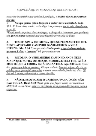 SERMONÁRIO DE MENSAGENS QUE EDIFICAM II
Pr. Geziel de Jesus. Bacharel em teologia pela FATEGO. ANO 2012
528
espaçoso o caminho que conduz à perdição, e muitos são os que entram
por ela;
 Até que ponto estou disposto a andar neste caminho?. João
16:1 E Jesus disse ainda: —Eu digo isso para que vocês não abandonem
a sua fé.
2Vocês serão expulsos das sinagogas, e chegará o tempo em que qualquer
um que os matar pensará que está fazendo a vontade de Deus.
3. TEMOS SIM A PROMESSA QUE SE PERMANECER FIEL
NESTE APERTADO CAMINHO GANHAREMOS A VIDA
ETERNA. Mat 7:14 E porque estreita é a porta,e apertado o caminho
que leva à vida, e “poucos” há que a encontrem
4. ESCOLHA O VERDADEIRO CAMINHO ANDE NELE
AINDA QUE SOFRA OU MESMO MORRA, E SEJA FIEL ATÉ A
MORTE QUE A COROA ESTÁ GARANTIDA. Apo 2:10 Nada temas
das coisas que hás de padecer. Eis que o diabo lançará alguns de vós na
prisão, para que sejais tentados; e tereis uma tribulação de dez dias. Sê
fiel até à morte, e dar-te-ei a coroa da vida.
5. NÃO SE ESQUEÇAM; O CAMINHO PARA O CÉU NÃO
FAZ CURVA. Deut. 5:32 Olhai, pois, que façais como vos mandou o
SENHOR vosso Deus; não vos desviareis, nem para a direita nem para a
esquerda.
 