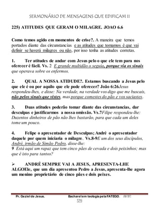 SERMONÁRIO DE MENSAGENS QUE EDIFICAM II
Pr. Geziel de Jesus. Bacharel em teologia pela FATEGO. ANO 2012
529
225) ATITUDES QUE GERAM O MILAGRE. JOAO 6.6
Como temos agido em momentos de crise?. A maneira que temos
portados diante das circunstancias e as atitudes que tomamos é que vai
definir se haverá milagres ou não, por isso tenha as atitudes corretas.
1. Ter atitudes de andar com Jesus pelo o que ele tem para nos
oferecer é fácil. Vs. 2 E grande multidão o seguia, porque via os sinais
que operava sobre os enfermos.
2. QUAL A NOSSA ATIDUDE?. Estamos buscando a Jesus pelo
que ele é ou por aquilo que ele pode oferecer? João 6:26Jesus
respondeu-lhes, e disse: Na verdade, na verdade vos digo que me buscais,
não pelos sinais que vistes, mas porque comestes do pão e vos saciastes.
3. Duas atitudes poderão tomar diante das circunstancias, dar
desculpas e justificarmos a nossa omissão. Vs.7Filipe respondeu-lhe:
Duzentos dinheiros de pão não lhes bastarão, para que cada um deles
tome um pouco.
4. Felipe o apresentador de Desculpas; André o apresentador
daquele por quem iniciaria o milagre. Vs.8-9E um dos seus discípulos,
André, irmão de Simão Pedro, disse-lhe:
9 Está aqui um rapaz que tem cinco pães de cevada e dois peixinhos; mas
que é isto para tantos?
 ANDRÉ SEMPRE VAI A JESUS, APRESENTA-LHE
ALGOEle, que um dia apresentou Pedro a Jesus, apresenta-lhe agora
um menino proprietário de cinco pães e dois peixes.
 