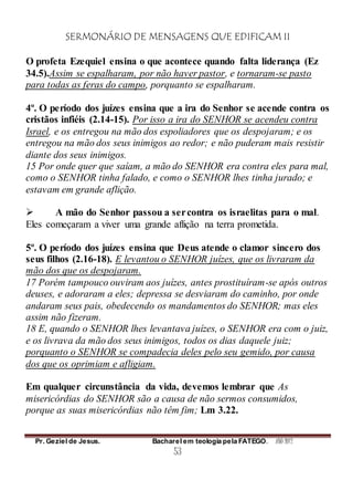 SERMONÁRIO DE MENSAGENS QUE EDIFICAM II
Pr. Geziel de Jesus. Bacharel em teologia pela FATEGO. ANO 2012
53
O profeta Ezequiel ensina o que acontece quando falta liderança (Ez
34.5).Assim se espalharam, por não haver pastor, e tornaram-se pasto
para todas as feras do campo, porquanto se espalharam.
4º. O período dos juízes ensina que a ira do Senhor se acende contra os
cristãos infiéis (2.14-15). Por isso a ira do SENHOR se acendeu contra
Israel, e os entregou na mão dos espoliadores que os despojaram; e os
entregou na mão dos seus inimigos ao redor; e não puderam mais resistir
diante dos seus inimigos.
15 Por onde quer que saíam, a mão do SENHOR era contra eles para mal,
como o SENHOR tinha falado, e como o SENHOR lhes tinha jurado; e
estavam em grande aflição.
 A mão do Senhor passou a sercontra os israelitas para o mal.
Eles começaram a viver uma grande aflição na terra prometida.
5º. O período dos juízes ensina que Deus atende o clamor sincero dos
seus filhos (2.16-18). E levantou o SENHOR juízes, que os livraram da
mão dos que os despojaram.
17 Porém tampouco ouviram aos juízes, antes prostituíram-se após outros
deuses, e adoraram a eles; depressa se desviaram do caminho, por onde
andaram seus pais, obedecendo os mandamentos do SENHOR; mas eles
assim não fizeram.
18 E, quando o SENHOR lhes levantava juízes, o SENHOR era com o juiz,
e os livrava da mão dos seus inimigos, todos os dias daquele juiz;
porquanto o SENHOR se compadecia deles pelo seu gemido, por causa
dos que os oprimiam e afligiam.
Em qualquer circunstância da vida, devemos lembrar que As
misericórdias do SENHOR são a causa de não sermos consumidos,
porque as suas misericórdias não têm fim; Lm 3.22.
 