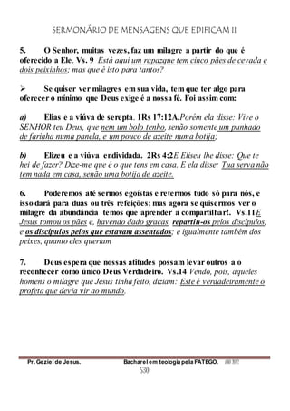 SERMONÁRIO DE MENSAGENS QUE EDIFICAM II
Pr. Geziel de Jesus. Bacharel em teologia pela FATEGO. ANO 2012
530
5. O Senhor, muitas vezes, faz um milagre a partir do que é
oferecido a Ele. Vs. 9 Está aqui um rapazque tem cinco pães de cevada e
dois peixinhos; mas que é isto para tantos?
 Se quiser ver milagres em sua vida, tem que ter algo para
oferecer o mínimo que Deus exige é a nossa fé. Foi assim com:
a) Elias e a viúva de serepta. 1Rs 17:12A.Porém ela disse: Vive o
SENHOR teu Deus, que nem um bolo tenho, senão somente um punhado
de farinha numa panela, e um pouco de azeite numa botija;
b) Elizeu e a viúva endividada. 2Rs 4:2E Eliseu lhe disse: Que te
hei de fazer? Dize-me que é o que tens em casa. E ela disse: Tua serva não
tem nada em casa, senão uma botija de azeite.
6. Poderemos até sermos egoístas e retermos tudo só para nós, e
isso dará para duas ou três refeições; mas agora se quisermos ver o
milagre da abundância temos que aprender a compartilhar!. Vs.11E
Jesus tomou os pães e, havendo dado graças, repartiu-os pelos discípulos,
e os discípulos pelos que estavam assentados; e igualmente também dos
peixes, quanto eles queriam
7. Deus espera que nossas atitudes possam levar outros a o
reconhecer como único Deus Verdadeiro. Vs.14 Vendo, pois, aqueles
homens o milagre que Jesus tinha feito, diziam: Este é verdadeiramente o
profeta que devia vir ao mundo.
 
