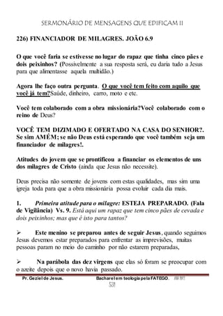 SERMONÁRIO DE MENSAGENS QUE EDIFICAM II
Pr. Geziel de Jesus. Bacharel em teologia pela FATEGO. ANO 2012
531
226) FINANCIADOR DE MILAGRES. JOÃO 6.9
O que você faria se estivesse no lugar do rapaz que tinha cinco pães e
dois peixinhos? (Possivelmente a sua resposta será, eu daria tudo a Jesus
para que alimentasse aquela multidão.)
Agora lhe faço outra pergunta. O que você tem feito com aquilo que
você já tem?Saúde, dinheiro, carro, moto e etc.
Você tem colaborado com a obra missionária?Você colaborado com o
reino de Deus?
VOCÊ TEM DIZIMADO E OFERTADO NA CASA DO SENHOR?.
Se sim AMÉM; se não Deus está esperando que você também seja um
financiador de milagres!.
Atitudes do jovem que se prontificou a financiar os elementos de uns
dos milagres de Cristo (ainda que Jesus não necessite).
Deus precisa não somente de jovens com estas qualidades, mas sim uma
igreja toda para que a obra missionária possa evoluir cada dia mais.
1. Primeira atitude para o milagre: ESTEJA PREPARADO. (Fala
de Vigilância) Vs. 9. Está aqui um rapaz que tem cinco pães de cevada e
dois peixinhos; mas que é isto para tantos?
 Este menino se preparou antes de seguir Jesus, quando seguimos
Jesus devemos estar preparados para enfrentar as imprevisões, muitas
pessoas param no meio do caminho por não estarem preparadas,
 Na parábola das dez virgens que elas só foram se preocupar com
o azeite depois que o novo havia passado.
 