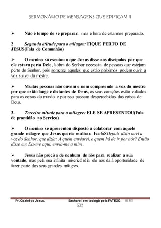 SERMONÁRIO DE MENSAGENS QUE EDIFICAM II
Pr. Geziel de Jesus. Bacharel em teologia pela FATEGO. ANO 2012
532
 Não é tempo de se preparar, mas é hora de estarmos preparado.
2. Segunda atitude para o milagre: FIQUE PERTO DE
JESUS(Fala de Comunhão)
 O menino só escutou o que Jesus disse aos discípulos por que
ele estava perto Dele, à obra do Senhor necessita de pessoas que estejam
perto do Senhor, pois somente aqueles que estão próximos podem ouvir a
voz suave do mestre.
 Muitas pessoas não ouvem e nem compreende a voz do mestre
por que estão longe e distantes de Deus, os seus corações estão voltados
para as coisas do mundo e por isso passam despercebidos das coisas de
Deus.
3. Terceira atitude para o milagre: ELE SE APRESENTOU(Fala
de prontidão ao Serviço)
 O menino se apresentou disposto a colaborar com aquele
grande milagre que Jesus queria realizar. Isa 6:8Depois disto ouvi a
voz do Senhor, que dizia: A quem enviarei, e quem há de ir por nós? Então
disse eu: Eis-me aqui, envia-me a mim.
 Jesus não precisa de nenhum de nós para realizar a sua
vontade, mas pela sua infinita misericórdia ele nos da à oportunidade de
fazer parte dos seus grandes milagres.
 