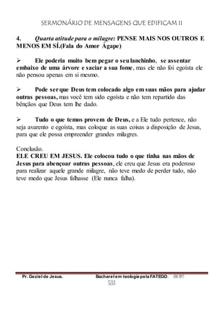 SERMONÁRIO DE MENSAGENS QUE EDIFICAM II
Pr. Geziel de Jesus. Bacharel em teologia pela FATEGO. ANO 2012
533
4. Quarta atitude para o milagre: PENSE MAIS NOS OUTROS E
MENOS EM SÍ.(Fala do Amor Ágape)
 Ele poderia muito bem pegar o seulanchinho, se assentar
embaixo de uma árvore e saciar a sua fome, mas ele não foi egoísta ele
não pensou apenas em si mesmo.
 Pode serque Deus tem colocado algo em suas mãos para ajudar
outras pessoas, mas você tem sido egoísta e não tem repartido das
bênçãos que Deus tem lhe dado.
 Tudo o que temos provem de Deus, e a Ele tudo pertence, não
seja avarento e egoísta, mas coloque as suas coisas a disposição de Jesus,
para que ele possa empreender grandes milagres.
Conclusão.
ELE CREU EM JESUS. Ele colocou tudo o que tinha nas mãos de
Jesus para abençoar outras pessoas, ele creu que Jesus era poderoso
para realizar aquele grande milagre, não teve medo de perder tudo, não
teve medo que Jesus falhasse (Ele nunca falha).
 