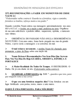 SERMONÁRIO DE MENSAGENS QUE EDIFICAM II
Pr. Geziel de Jesus. Bacharel em teologia pela FATEGO. ANO 2012
534
227) RECOMENDAÇÕES A FAZER EM MOMENTOS DE CRISE
NAUM 2:1
"O destruidor subiu contra ti. Guarda tu a fortaleza, vigia o caminho,
fortalece os lombos, reforça muito o teu poder."
Quando o profeta Naum entrou sua mensagem aproximadamente nos anos
663 e 612 a.C. a Assíria era a nação a mais poderosa na terra. Orgulhosa
de sua auto-suficiência e poderio militar, saqueavam, oprimia, e matavam
suas vitimas.
 OBEDIÊNCIA DO PASSADO NÃO ANULA DESOBEDIÊNCIA
NO FUTURO. Cem anos antes, Jonas havia pregado nas ruas da grande
Nínive, o povo ouviu a mensagem e se converteu do mal.
 O mal reinava novamente, e profeta Naum foi chamado para
pronunciar o juízo de Deus sobre esta nação má.
1. Naum Deixou 4 Recomendações Nos Seus Dias Que Servem
Para Nós Nos Dias De Hoje:GUARDA, OBSERVA, ESFORÇA E
FORTALECE
 A Maior Realidade De Todos Os Tempos. O DESTRUIDOR: O
Diabo. Ele já esta diante de nós. O destruidor subiu contra ti.
2. GUARDAR A FORTALEZA.Ap 3:11 "...guarda o que tens, para
que ninguém tome a tua coroa."
 O que era uma fortaleza naqueles dias? Uma fortaleza era um
lugar fortificado com portas, torres, muros e ante muros.
O QUE É UMA FORTALEZA PARA NÓS HOJE?
 