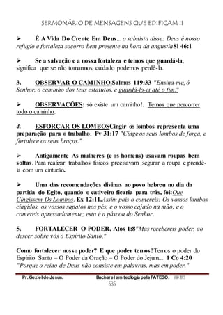 SERMONÁRIO DE MENSAGENS QUE EDIFICAM II
Pr. Geziel de Jesus. Bacharel em teologia pela FATEGO. ANO 2012
535
 É A Vida Do Crente Em Deus... o salmista disse: Deus é nosso
refugio e fortaleza socorro bem presente na hora da angustiaSl 46:1
 Se a salvação e a nossa fortaleza e temos que guardá-la,
significa que se não tomarmos cuidado podemos perdê-la.
3. OBSERVAR O CAMINHO.Salmos 119:33 "Ensina-me, ó
Senhor, o caminho dos teus estatutos, e guardá-lo-ei até o fim."
 OBSERVAÇÕES: só existe um caminho!. Temos que percorrer
todo o caminho.
4. ESFORÇAR OS LOMBOSCingir os lombos representa uma
preparação para o trabalho. Pv 31:17 "Cinge os seus lombos de força, e
fortalece os seus braços."
 Antigamente As mulheres (e os homens) usavam roupas bem
soltas. Para realizar trabalhos físicos precisavam segurar a roupa e prendê-
la com um cinturão.
 Uma das recomendações divinas ao povo hebreu no dia da
partida do Egito, quando o cativeiro ficaria para trás, foi:Que
Cingissem Os Lombos. Ex 12:11.Assim pois o comereis: Os vossos lombos
cingidos, os vossos sapatos nos pés, e o vosso cajado na mão; e o
comereis apressadamente; esta é a páscoa do Senhor.
5. FORTALECER O PODER. Atos 1:8"Mas recebereis poder, ao
descer sobre vós o Espírito Santo,"
Como fortalecer nosso poder? E que poder temos?Temos o poder do
Espírito Santo – O Poder da Oração – O Poder do Jejum... 1 Co 4:20
"Porque o reino de Deus não consiste em palavras, mas em poder."
 