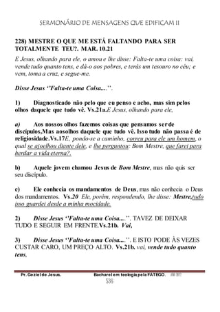 SERMONÁRIO DE MENSAGENS QUE EDIFICAM II
Pr. Geziel de Jesus. Bacharel em teologia pela FATEGO. ANO 2012
536
228) MESTRE O QUE ME ESTÁ FALTANDO PARA SER
TOTALMENTE TEU?. MAR. 10.21
E Jesus, olhando para ele, o amou e lhe disse: Falta-te uma coisa: vai,
vende tudo quanto tens, e dá-o aos pobres, e terás um tesouro no céu; e
vem, toma a cruz, e segue-me.
Disse Jesus ‘’Falta-te uma Coisa....’’.
1) Diagnosticado não pelo que eu penso e acho, mas sim pelos
olhos daquele que tudo vê. Vs.21a.E Jesus, olhando para ele,
a) Aos nossos olhos fazemos coisas que pensamos serde
discípulos,Mas aosolhos daquele que tudo vê. Isso tudo não passa é de
religiosidade.Vs.17E, pondo-se a caminho, correu para ele um homem, o
qual se ajoelhou diante dele, e lhe perguntou: Bom Mestre, que farei para
herdar a vida eterna?.
b) Aquele jovem chamou Jesus de Bom Mestre, mas não quis ser
seu discípulo.
c) Ele conhecia os mandamentos de Deus, mas não conhecia o Deus
dos mandamentos. Vs.20 Ele, porém, respondendo, lhe disse: Mestre,tudo
isso guardei desde a minha mocidade.
2) Disse Jesus ‘’Falta-te uma Coisa....’’. TAVEZ DE DEIXAR
TUDO E SEGUIR EM FRENTE.Vs.21b. Vai,
3) Disse Jesus ‘’Falta-te uma Coisa....’’. E ISTO PODE ÀS VEZES
CUSTAR CARO, UM PREÇO ALTO. Vs.21b. vai, vende tudo quanto
tens,
 