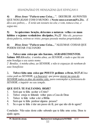 SERMONÁRIO DE MENSAGENS QUE EDIFICAM II
Pr. Geziel de Jesus. Bacharel em teologia pela FATEGO. ANO 2012
537
4) Disse Jesus ‘’Falta-te uma Coisa....’’. DESTRUIR AS PONTES
QUE NOS LIGAM COM O MUNDO. ( Neste caso a avareza)Vs.21c. E
dá-o aos pobres, . E terás um tesouro no céu; e vem, toma a cruz, e
segue-me.
5) Se quisermos benção, deixemos a natureza velha e os maus
hábitos e sejamos verdadeiros discípulos..Vs.22 Mas ele, pesaroso
desta palavra, retirou-se triste; porque possuía muitas propriedades.
6) Disse Jesus ‘’Falta-te uma Coisa....’’ALGUMAS COISAS QUE
PODEM ESTAR FALTANDO
1. Talvez uma coisa que não fazemos, AGRADECIMENTOS.
Salmos 103.1Bendize, ó minha alma, ao SENHOR, e tudo o que há em
mim bendiga o seu santo nome.
2 Bendize, ó minha alma, ao SENHOR, e não te esqueças de nenhum de
seus benefícios
2. Talvez falta uma coisa que POUCO pedimos a Deus, Sl 27.4Uma
coisa pedi ao SENHOR, e a buscarei: que possa morar na casa do
SENHOR todos os dias da minha vida, para contemplar a formosura do
SENHOR, e inquirir no seu templo.
QUE ESTÁ TE FALTANDO, HOJE?
1. Será que te falta aceitar a Cristo?
2. Talvez esteja te faltando voltar para a Casa de Deus
3. Talvez te falte voltar a ler a Bíblia
4. Será que te falta perdoar alguma pessoa?
5. Se o que te falta é dar um passo de fé, por que não dá-lo agora?
Conclusão: Não saias deste culto sabendo que te falta uma coisa. Deus te
ajuda agora.
 