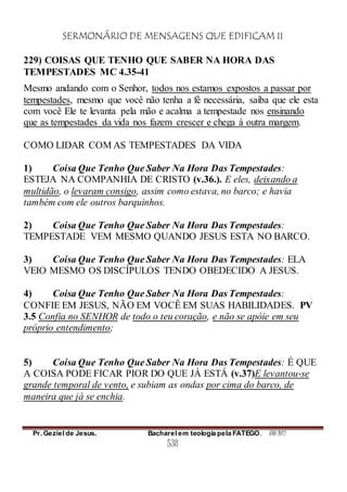 SERMONÁRIO DE MENSAGENS QUE EDIFICAM II
Pr. Geziel de Jesus. Bacharel em teologia pela FATEGO. ANO 2012
538
229) COISAS QUE TENHO QUE SABER NA HORA DAS
TEMPESTADES MC 4.35-41
Mesmo andando com o Senhor, todos nos estamos expostos a passar por
tempestades, mesmo que você não tenha a fé necessária, saiba que ele esta
com você Ele te levanta pela mão e acalma a tempestade nos ensinando
que as tempestades da vida nos fazem crescer e chega à outra margem.
COMO LIDAR COM AS TEMPESTADES DA VIDA
1) Coisa Que Tenho Que Saber Na Hora Das Tempestades:
ESTEJA NA COMPANHIA DE CRISTO (v.36.). E eles, deixando a
multidão, o levaram consigo, assim como estava, no barco; e havia
também com ele outros barquinhos.
2) Coisa Que Tenho Que Saber Na Hora Das Tempestades:
TEMPESTADE VEM MESMO QUANDO JESUS ESTA NO BARCO.
3) Coisa Que Tenho Que Saber Na Hora Das Tempestades: ELA
VEIO MESMO OS DISCÍPULOS TENDO OBEDECIDO A JESUS.
4) Coisa Que Tenho Que Saber Na Hora Das Tempestades:
CONFIE EM JESUS, NÃO EM VOCÊ EM SUAS HABILIDADES. PV
3.5 Confia no SENHOR de todo o teu coração, e não se apóie em seu
próprio entendimento;
5) Coisa Que Tenho Que Saber Na Hora Das Tempestades: É QUE
A COISA PODE FICAR PIOR DO QUE JÁ ESTÁ (v.37)E levantou-se
grande temporal de vento, e subiam as ondas por cima do barco, de
maneira que já se enchia.
 